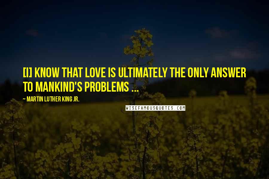 Martin Luther King Jr. Quotes: [I] know that love is ultimately the only answer to mankind's problems ...