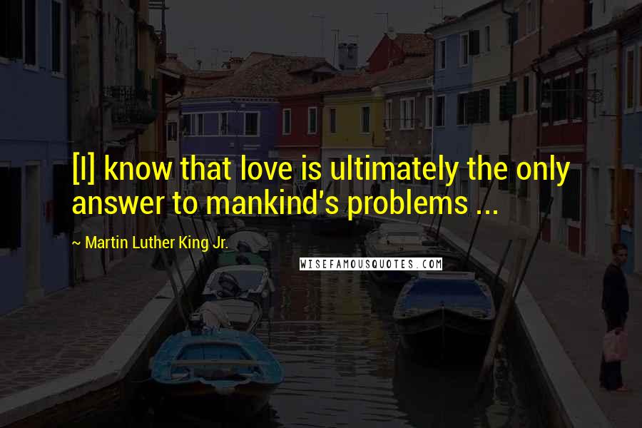 Martin Luther King Jr. Quotes: [I] know that love is ultimately the only answer to mankind's problems ...