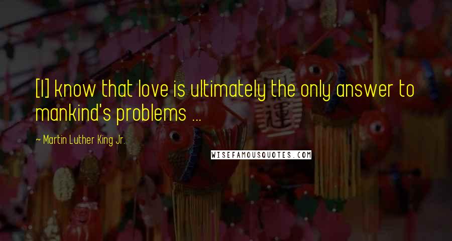 Martin Luther King Jr. Quotes: [I] know that love is ultimately the only answer to mankind's problems ...