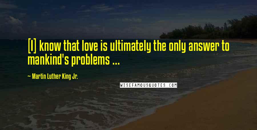 Martin Luther King Jr. Quotes: [I] know that love is ultimately the only answer to mankind's problems ...