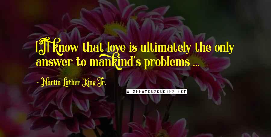 Martin Luther King Jr. Quotes: [I] know that love is ultimately the only answer to mankind's problems ...