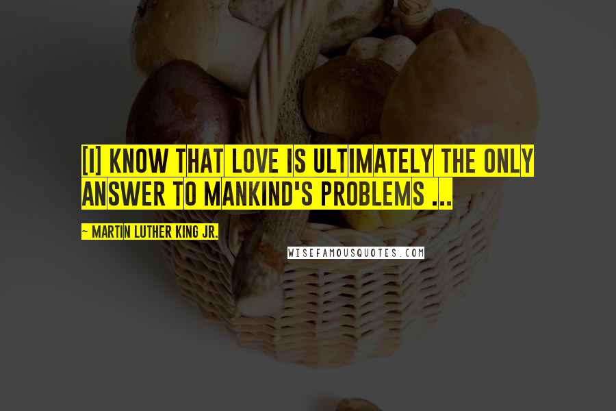 Martin Luther King Jr. Quotes: [I] know that love is ultimately the only answer to mankind's problems ...