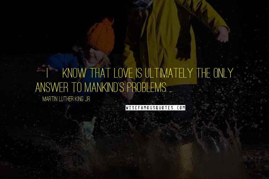 Martin Luther King Jr. Quotes: [I] know that love is ultimately the only answer to mankind's problems ...