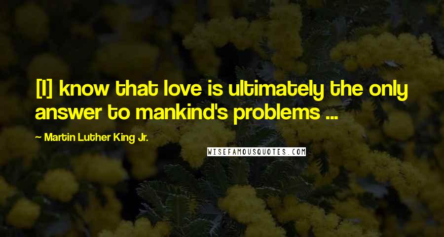 Martin Luther King Jr. Quotes: [I] know that love is ultimately the only answer to mankind's problems ...