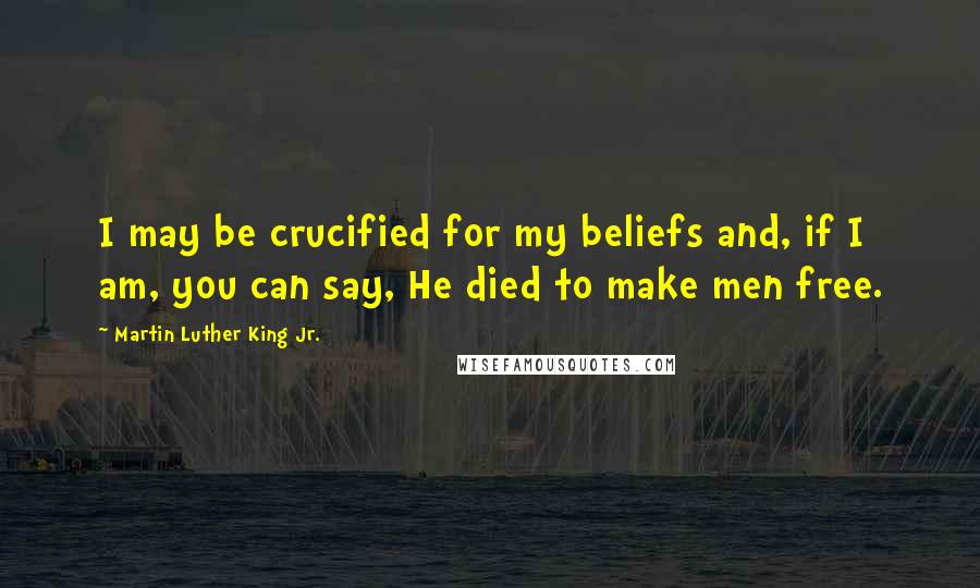 Martin Luther King Jr. Quotes: I may be crucified for my beliefs and, if I am, you can say, He died to make men free.