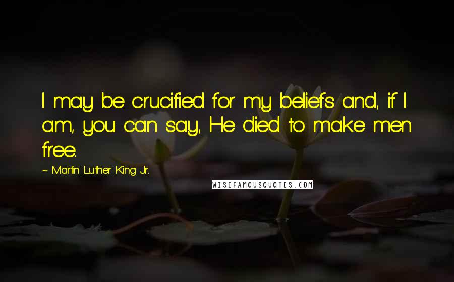 Martin Luther King Jr. Quotes: I may be crucified for my beliefs and, if I am, you can say, He died to make men free.