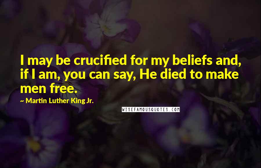 Martin Luther King Jr. Quotes: I may be crucified for my beliefs and, if I am, you can say, He died to make men free.