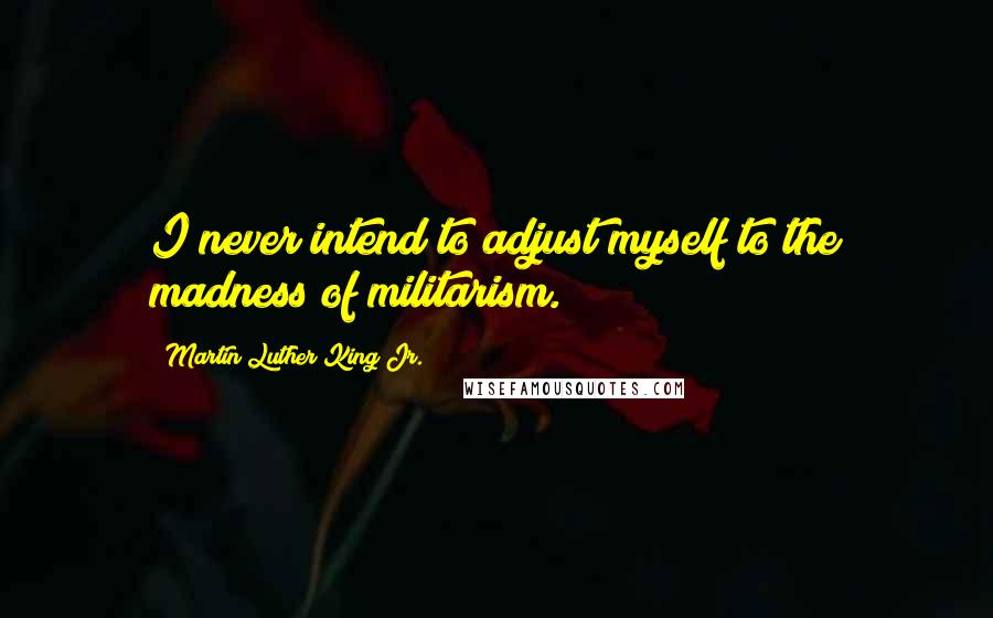 Martin Luther King Jr. Quotes: I never intend to adjust myself to the madness of militarism.