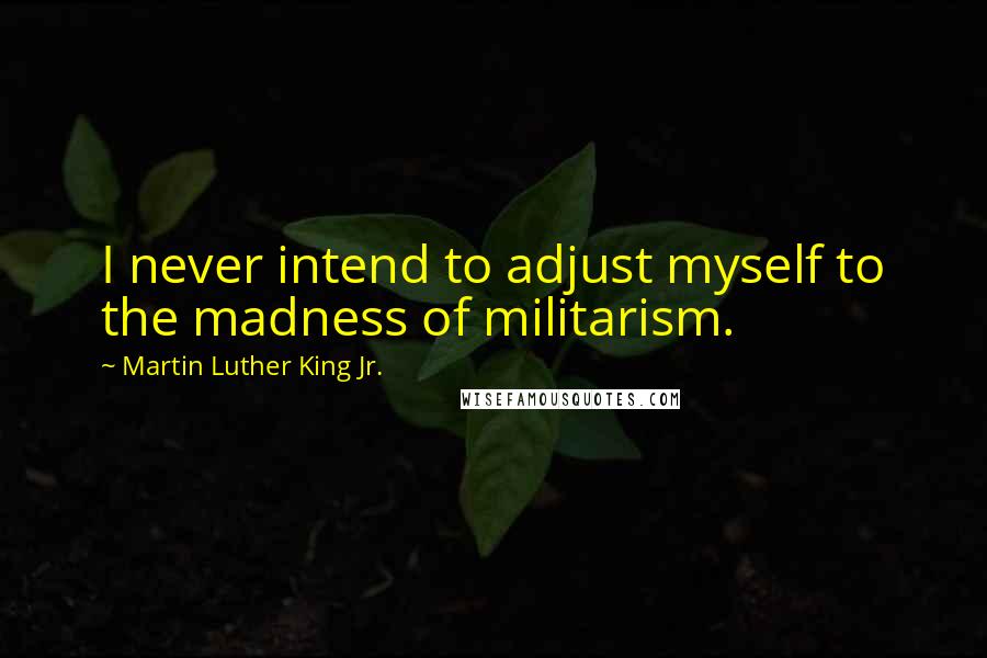Martin Luther King Jr. Quotes: I never intend to adjust myself to the madness of militarism.
