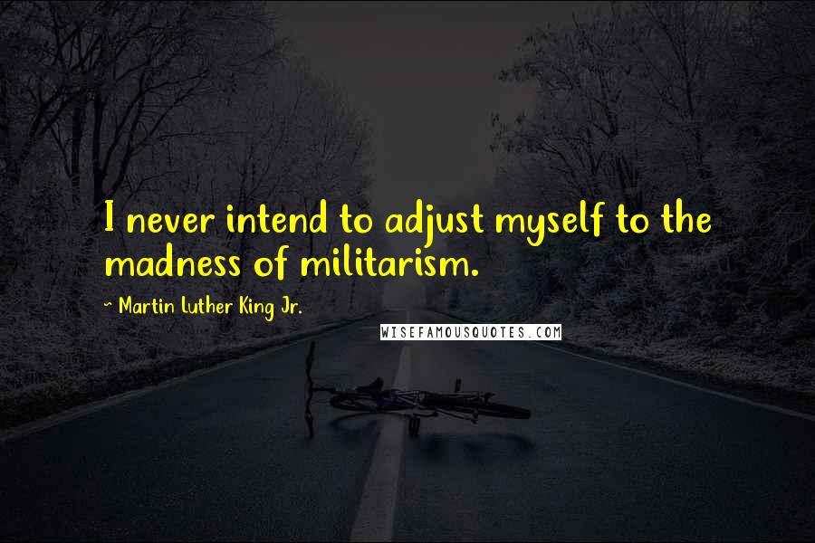 Martin Luther King Jr. Quotes: I never intend to adjust myself to the madness of militarism.