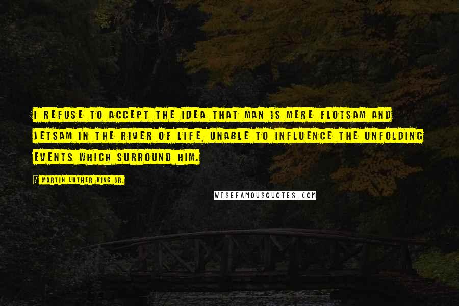 Martin Luther King Jr. Quotes: I refuse to accept the idea that man is mere flotsam and jetsam in the river of life, unable to influence the unfolding events which surround him.