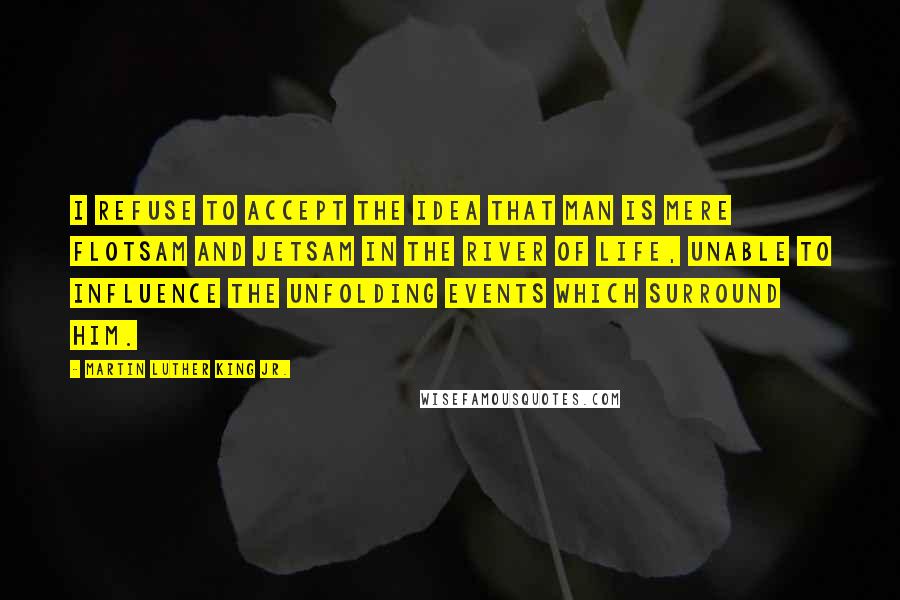 Martin Luther King Jr. Quotes: I refuse to accept the idea that man is mere flotsam and jetsam in the river of life, unable to influence the unfolding events which surround him.