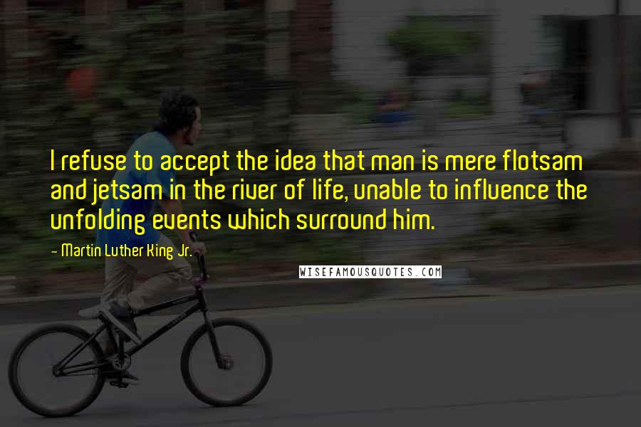 Martin Luther King Jr. Quotes: I refuse to accept the idea that man is mere flotsam and jetsam in the river of life, unable to influence the unfolding events which surround him.