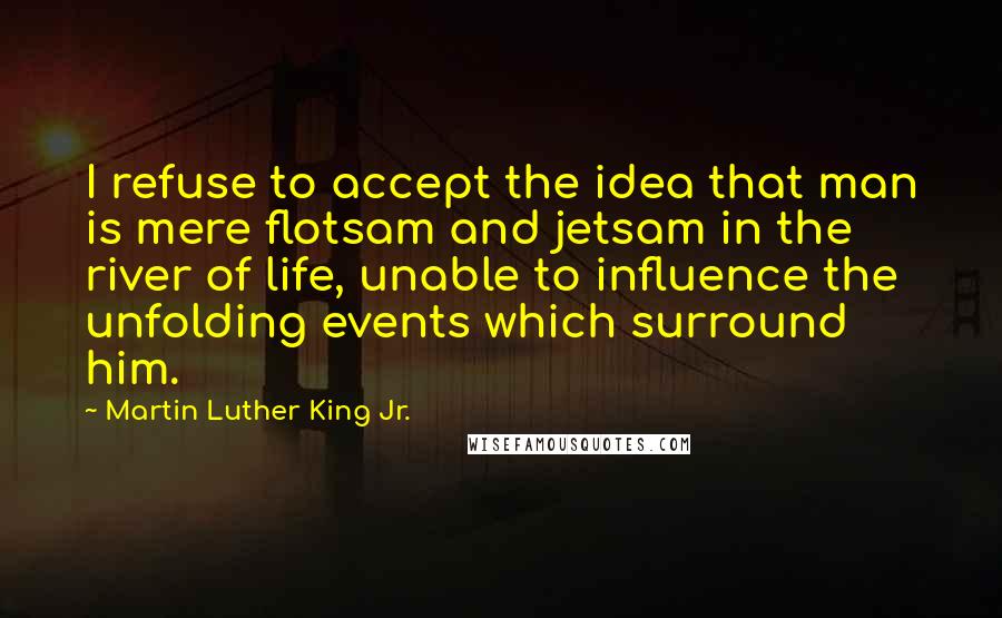 Martin Luther King Jr. Quotes: I refuse to accept the idea that man is mere flotsam and jetsam in the river of life, unable to influence the unfolding events which surround him.