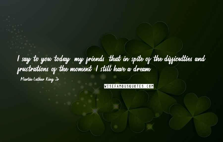 Martin Luther King Jr. Quotes: I say to you today, my friends, that in spite of the difficulties and frustrations of the moment, I still have a dream.