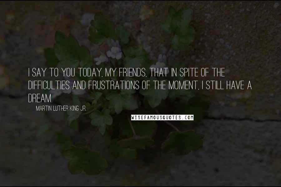 Martin Luther King Jr. Quotes: I say to you today, my friends, that in spite of the difficulties and frustrations of the moment, I still have a dream.