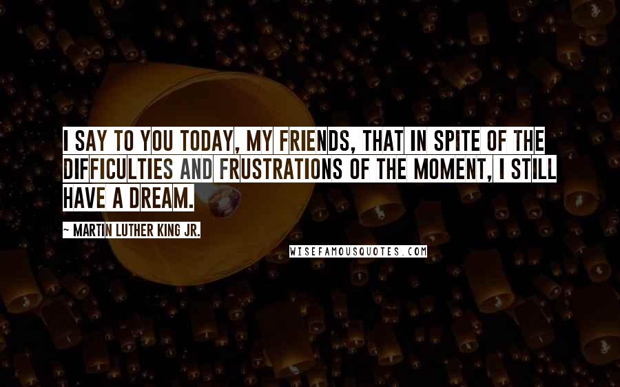 Martin Luther King Jr. Quotes: I say to you today, my friends, that in spite of the difficulties and frustrations of the moment, I still have a dream.