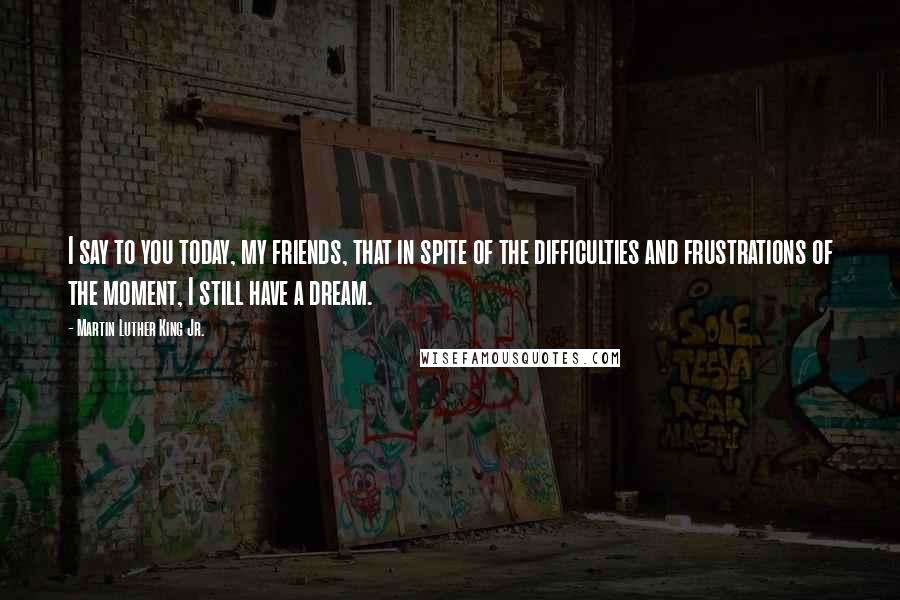 Martin Luther King Jr. Quotes: I say to you today, my friends, that in spite of the difficulties and frustrations of the moment, I still have a dream.