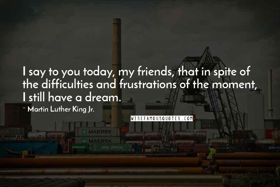Martin Luther King Jr. Quotes: I say to you today, my friends, that in spite of the difficulties and frustrations of the moment, I still have a dream.