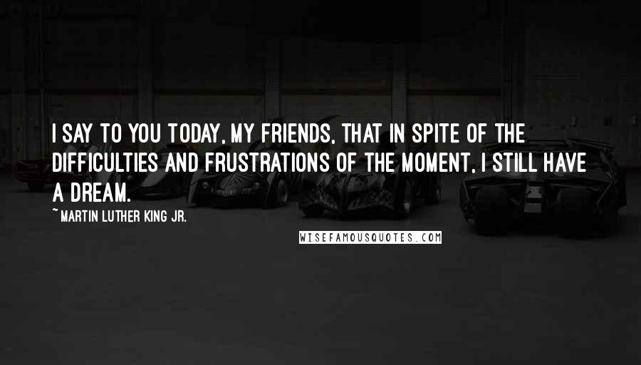 Martin Luther King Jr. Quotes: I say to you today, my friends, that in spite of the difficulties and frustrations of the moment, I still have a dream.