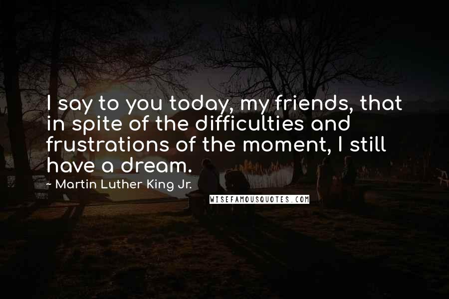 Martin Luther King Jr. Quotes: I say to you today, my friends, that in spite of the difficulties and frustrations of the moment, I still have a dream.