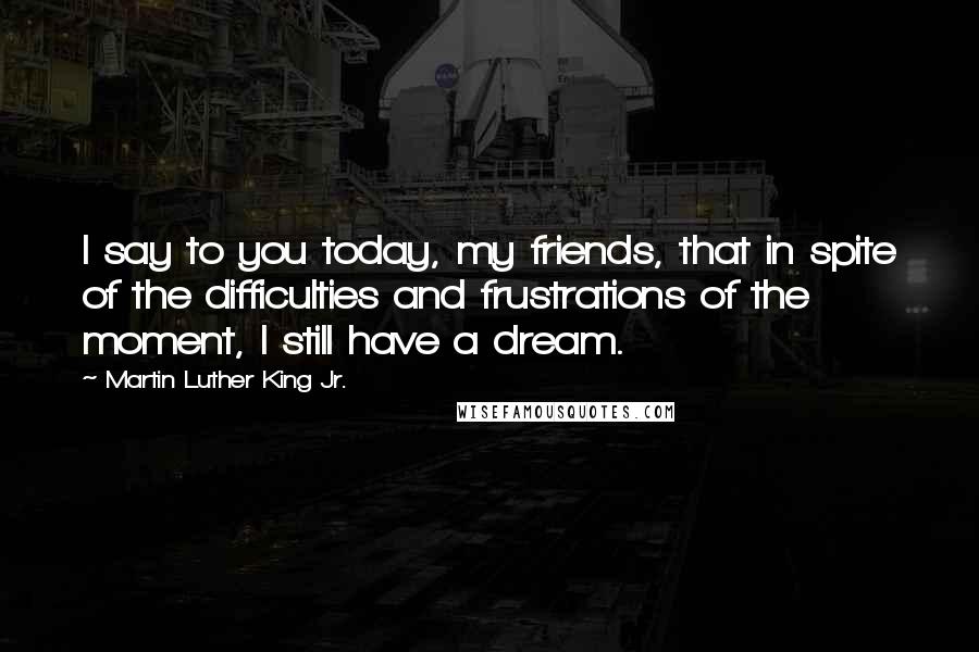 Martin Luther King Jr. Quotes: I say to you today, my friends, that in spite of the difficulties and frustrations of the moment, I still have a dream.