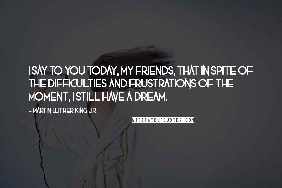 Martin Luther King Jr. Quotes: I say to you today, my friends, that in spite of the difficulties and frustrations of the moment, I still have a dream.