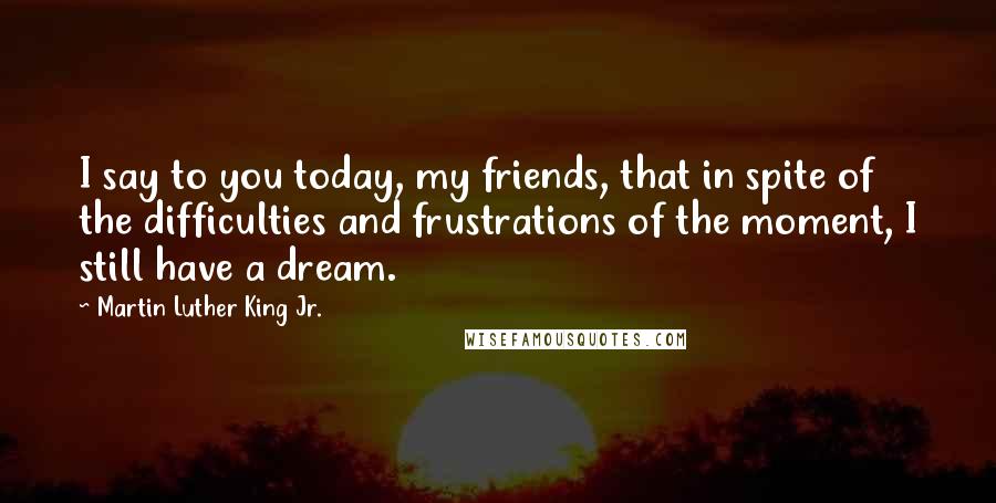 Martin Luther King Jr. Quotes: I say to you today, my friends, that in spite of the difficulties and frustrations of the moment, I still have a dream.