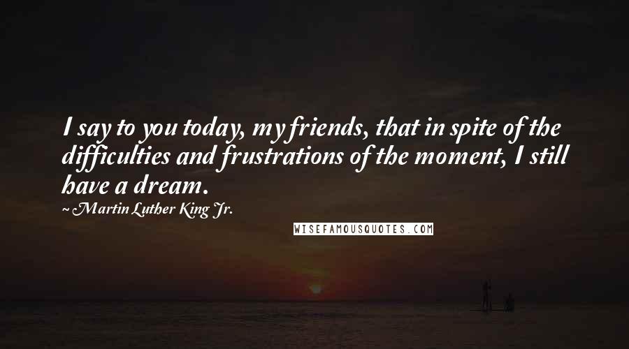 Martin Luther King Jr. Quotes: I say to you today, my friends, that in spite of the difficulties and frustrations of the moment, I still have a dream.