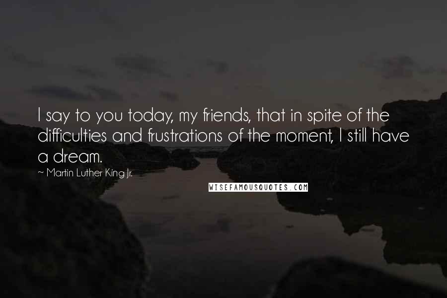 Martin Luther King Jr. Quotes: I say to you today, my friends, that in spite of the difficulties and frustrations of the moment, I still have a dream.