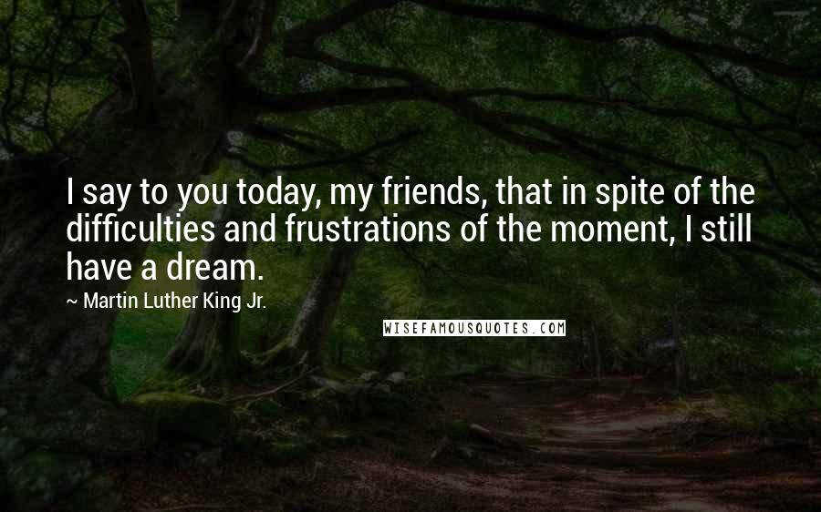 Martin Luther King Jr. Quotes: I say to you today, my friends, that in spite of the difficulties and frustrations of the moment, I still have a dream.