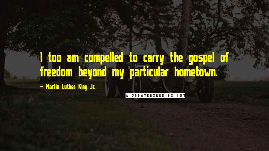 Martin Luther King Jr. Quotes: I too am compelled to carry the gospel of freedom beyond my particular hometown.