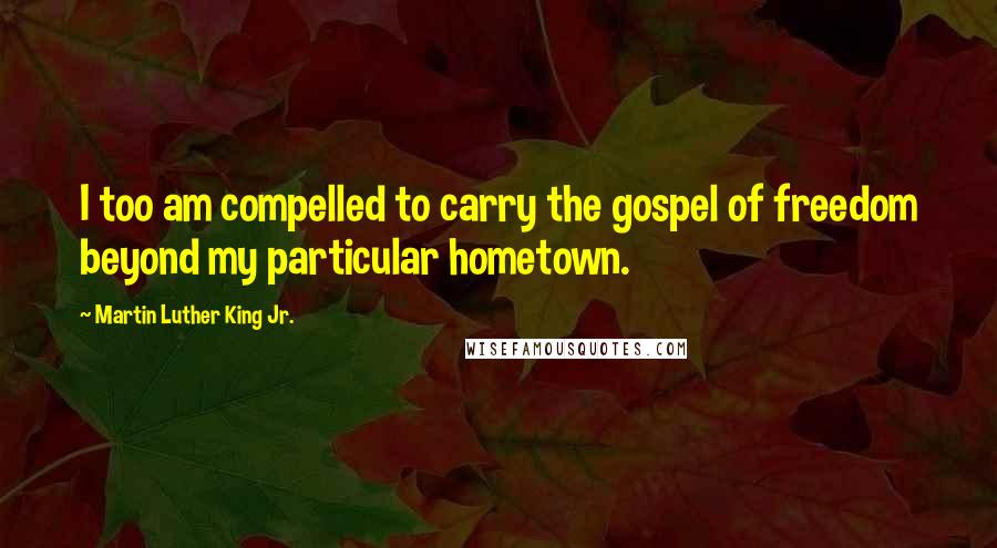 Martin Luther King Jr. Quotes: I too am compelled to carry the gospel of freedom beyond my particular hometown.