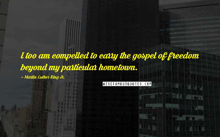 Martin Luther King Jr. Quotes: I too am compelled to carry the gospel of freedom beyond my particular hometown.