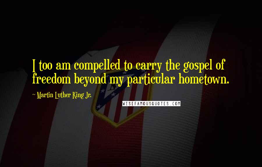 Martin Luther King Jr. Quotes: I too am compelled to carry the gospel of freedom beyond my particular hometown.