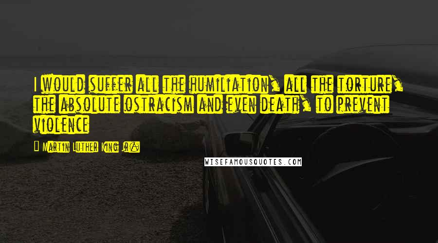 Martin Luther King Jr. Quotes: I would suffer all the humiliation, all the torture, the absolute ostracism and even death, to prevent violence