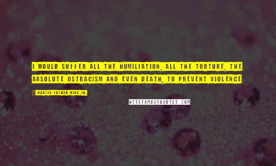 Martin Luther King Jr. Quotes: I would suffer all the humiliation, all the torture, the absolute ostracism and even death, to prevent violence