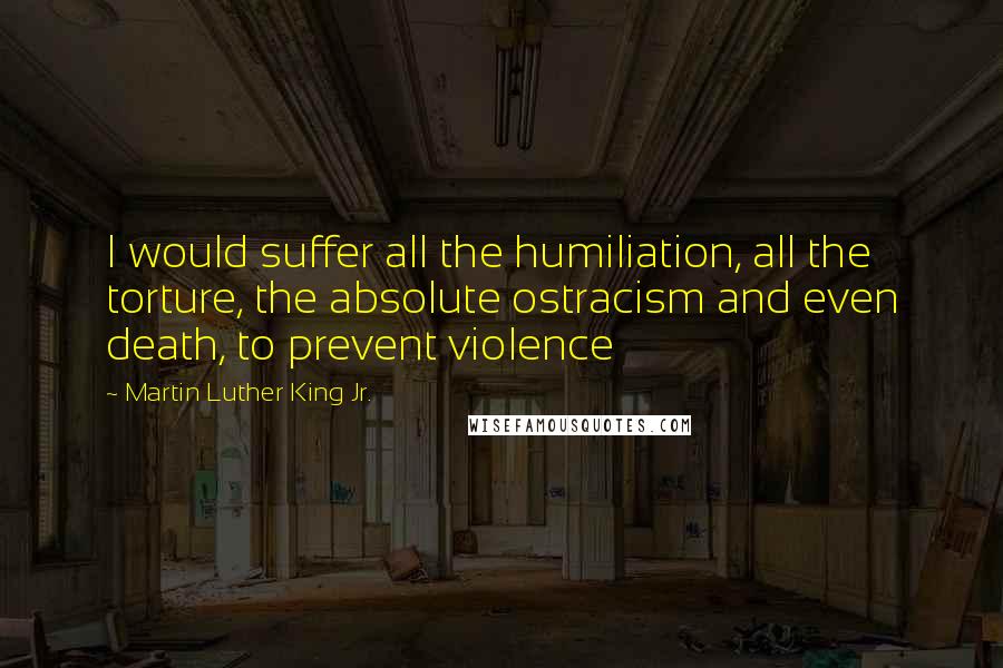 Martin Luther King Jr. Quotes: I would suffer all the humiliation, all the torture, the absolute ostracism and even death, to prevent violence