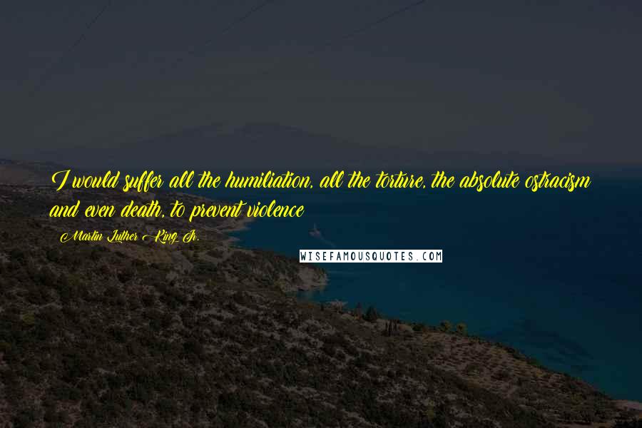 Martin Luther King Jr. Quotes: I would suffer all the humiliation, all the torture, the absolute ostracism and even death, to prevent violence