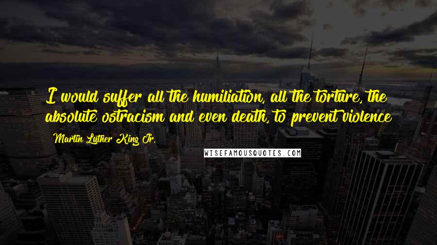 Martin Luther King Jr. Quotes: I would suffer all the humiliation, all the torture, the absolute ostracism and even death, to prevent violence