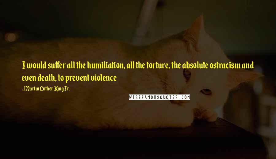 Martin Luther King Jr. Quotes: I would suffer all the humiliation, all the torture, the absolute ostracism and even death, to prevent violence