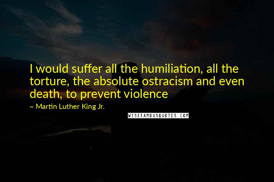 Martin Luther King Jr. Quotes: I would suffer all the humiliation, all the torture, the absolute ostracism and even death, to prevent violence