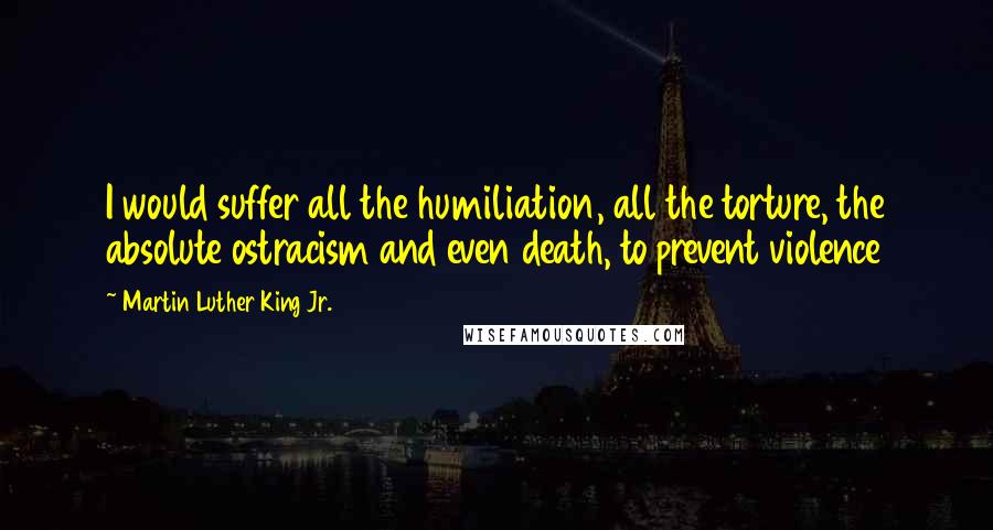 Martin Luther King Jr. Quotes: I would suffer all the humiliation, all the torture, the absolute ostracism and even death, to prevent violence