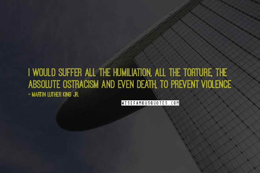 Martin Luther King Jr. Quotes: I would suffer all the humiliation, all the torture, the absolute ostracism and even death, to prevent violence