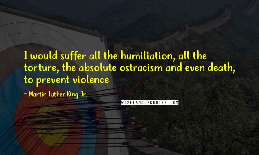 Martin Luther King Jr. Quotes: I would suffer all the humiliation, all the torture, the absolute ostracism and even death, to prevent violence