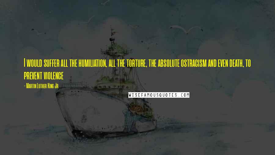 Martin Luther King Jr. Quotes: I would suffer all the humiliation, all the torture, the absolute ostracism and even death, to prevent violence