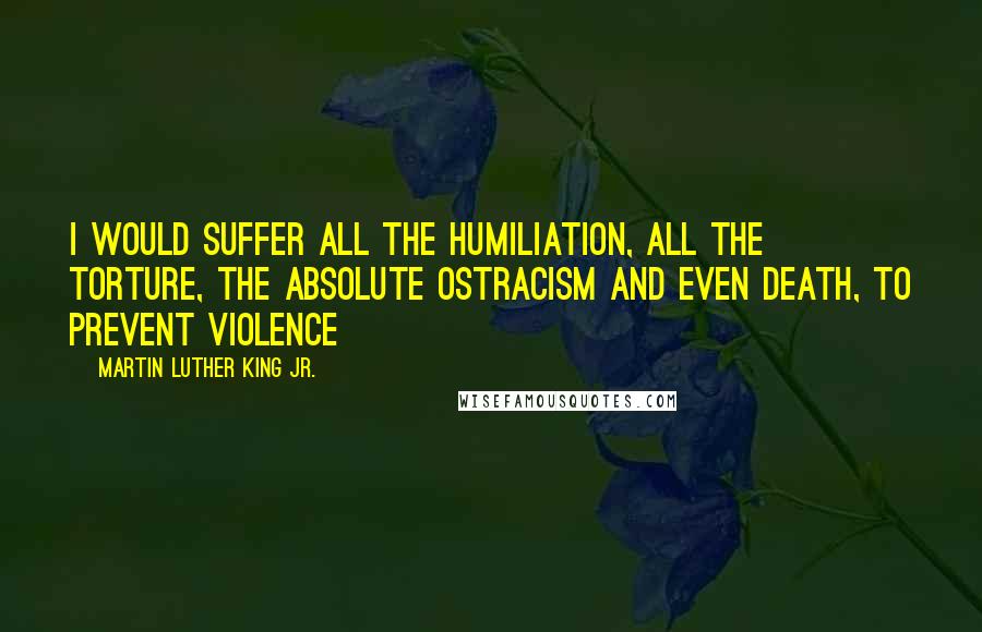 Martin Luther King Jr. Quotes: I would suffer all the humiliation, all the torture, the absolute ostracism and even death, to prevent violence