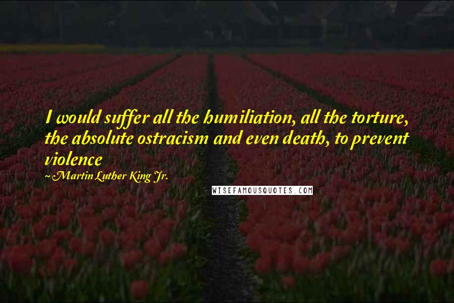 Martin Luther King Jr. Quotes: I would suffer all the humiliation, all the torture, the absolute ostracism and even death, to prevent violence