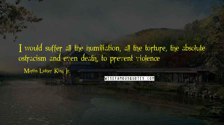 Martin Luther King Jr. Quotes: I would suffer all the humiliation, all the torture, the absolute ostracism and even death, to prevent violence