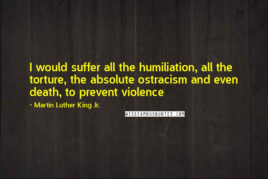 Martin Luther King Jr. Quotes: I would suffer all the humiliation, all the torture, the absolute ostracism and even death, to prevent violence